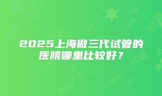 2025上海做三代试管的医院哪里比较好？