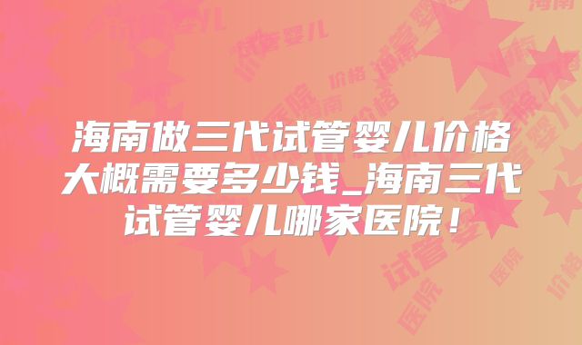 海南做三代试管婴儿价格大概需要多少钱_海南三代试管婴儿哪家医院！