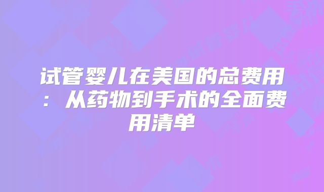 试管婴儿在美国的总费用:从药物到手术的全面费用清单