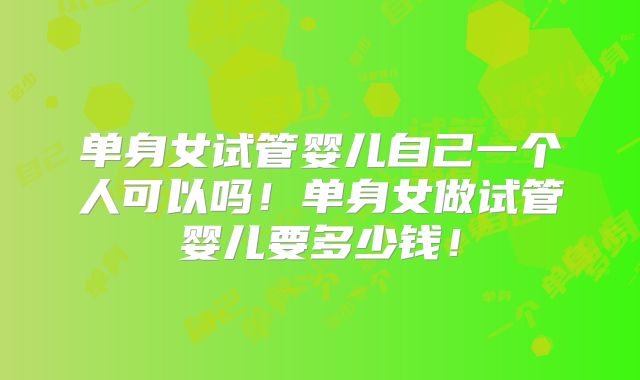 单身女试管婴儿自己一个人可以吗！单身女做试管婴儿要多少钱！