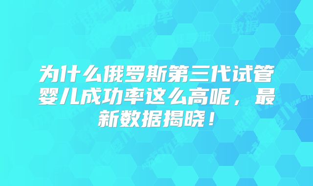 为什么俄罗斯第三代试管婴儿成功率这么高呢，最新数据揭晓！
