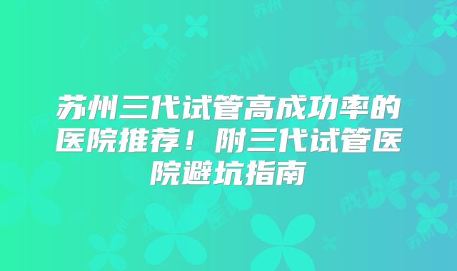 苏州三代试管高成功率的医院推荐！附三代试管医院避坑指南