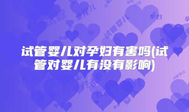 试管婴儿对孕妇有害吗(试管对婴儿有没有影响)