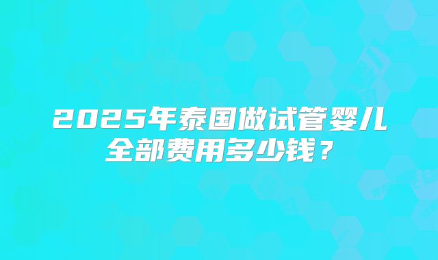 2025年泰国做试管婴儿全部费用多少钱？