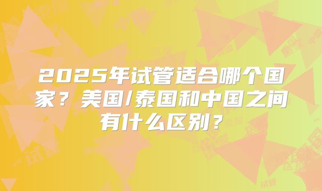 2025年试管适合哪个国家？美国/泰国和中国之间有什么区别？