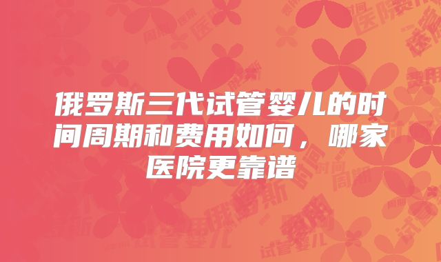 俄罗斯三代试管婴儿的时间周期和费用如何，哪家医院更靠谱