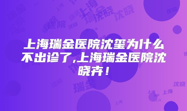 上海瑞金医院沈玺为什么不出诊了,上海瑞金医院沈晓卉！