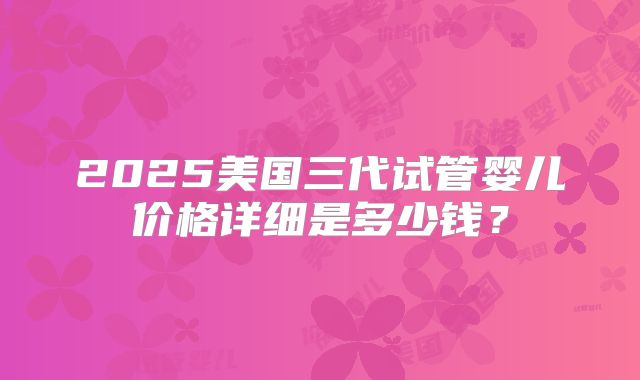 2025美国三代试管婴儿价格详细是多少钱？