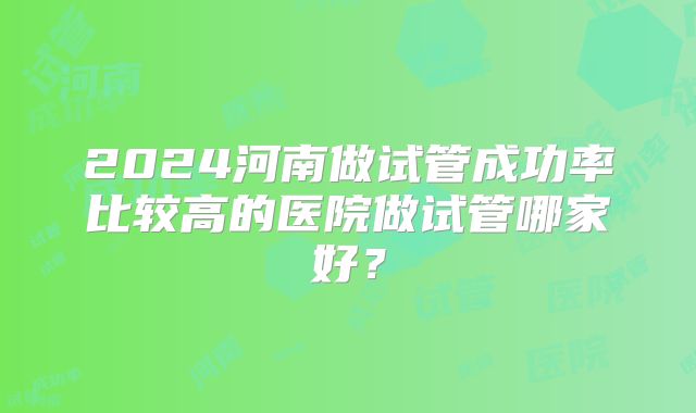 2024河南做试管成功率比较高的医院做试管哪家好？