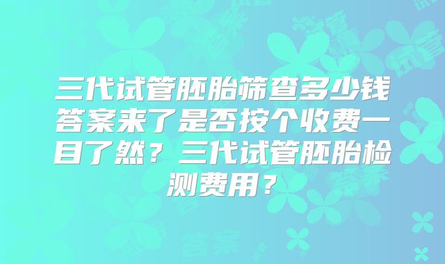 三代试管胚胎筛查多少钱答案来了是否按个收费一目了然？三代试管胚胎检测费用？