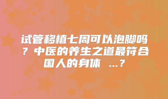 试管移植七周可以泡脚吗？中医的养生之道最符合国人的身体 ...？