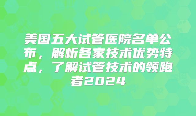 美国五大试管医院名单公布,解析各家技术优势特点,了解试管技术的领跑者2024