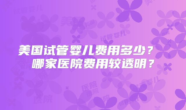 美国试管婴儿费用多少？ 哪家医院费用较透明？