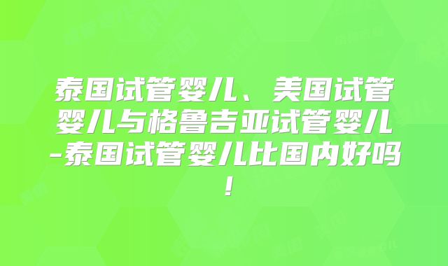 泰国试管婴儿、美国试管婴儿与格鲁吉亚试管婴儿-泰国试管婴儿比国内好吗!