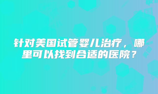 针对美国试管婴儿治疗，哪里可以找到合适的医院？