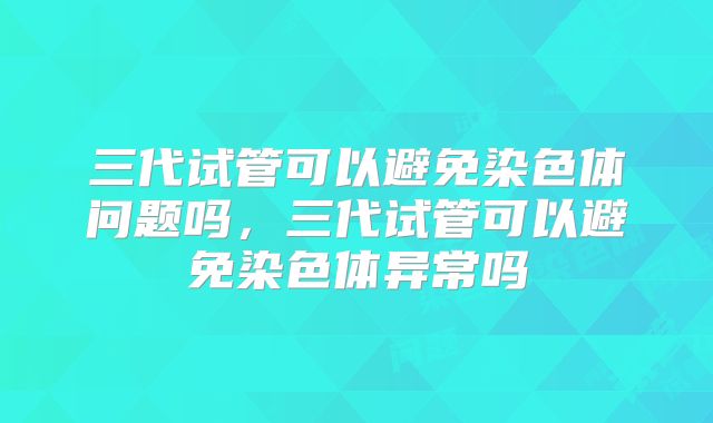 三代试管可以避免染色体问题吗,三代试管可以避免染色体异常吗