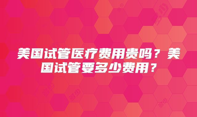 美国试管医疗费用贵吗？美国试管要多少费用？