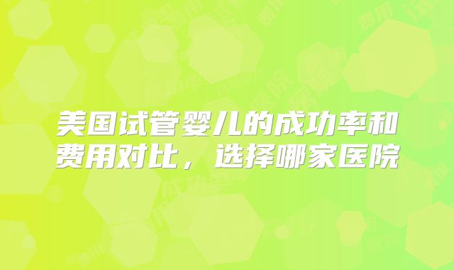 美国试管婴儿的成功率和费用对比，选择哪家医院