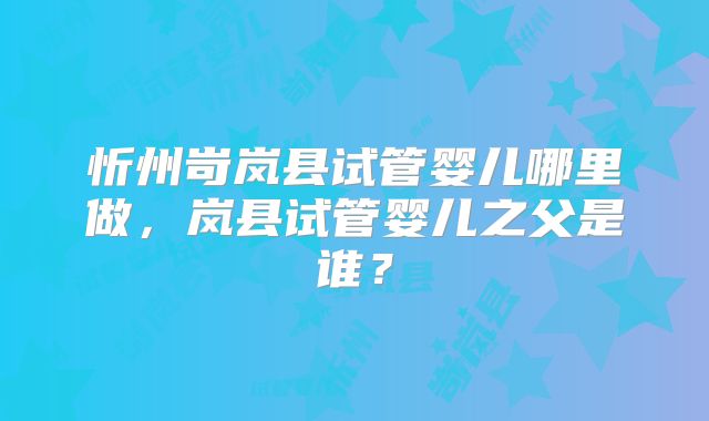 忻州岢岚县试管婴儿哪里做，岚县试管婴儿之父是谁？