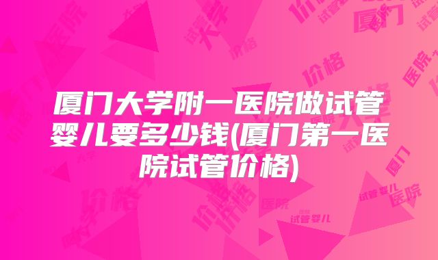 厦门大学附一医院做试管婴儿要多少钱(厦门第一医院试管价格)