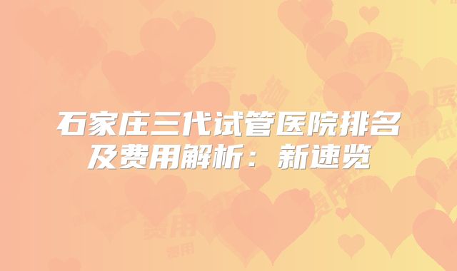 石家庄三代试管医院排名及费用解析:新速览