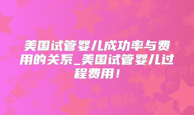 美国试管婴儿成功率与费用的关系_美国试管婴儿过程费用！