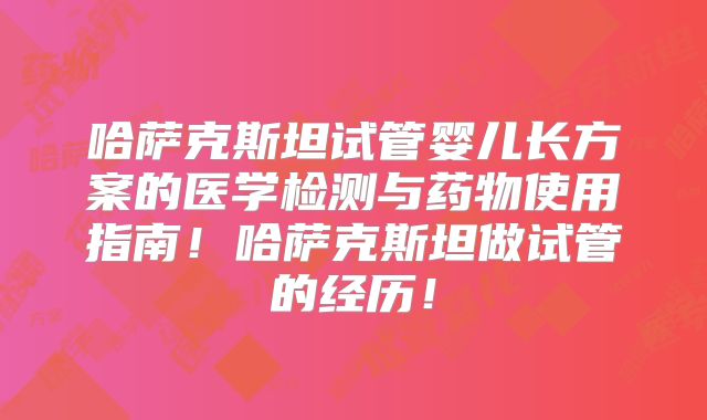 哈萨克斯坦试管婴儿长方案的医学检测与药物使用指南！哈萨克斯坦做试管的经历！