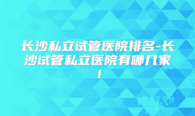 长沙私立试管医院排名-长沙试管私立医院有哪几家！