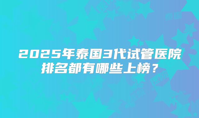2025年泰国3代试管医院排名都有哪些上榜？