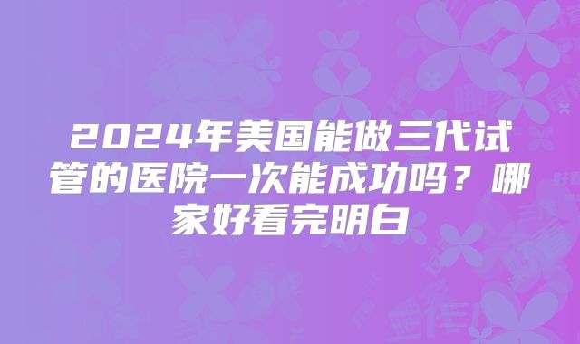 2024年美国能做三代试管的医院一次能成功吗？哪家好看完明白