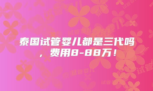 泰国试管婴儿都是三代吗，费用8-88万！