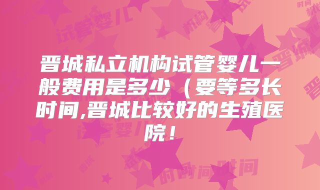 晋城私立机构试管婴儿一般费用是多少（要等多长时间,晋城比较好的生殖医院！