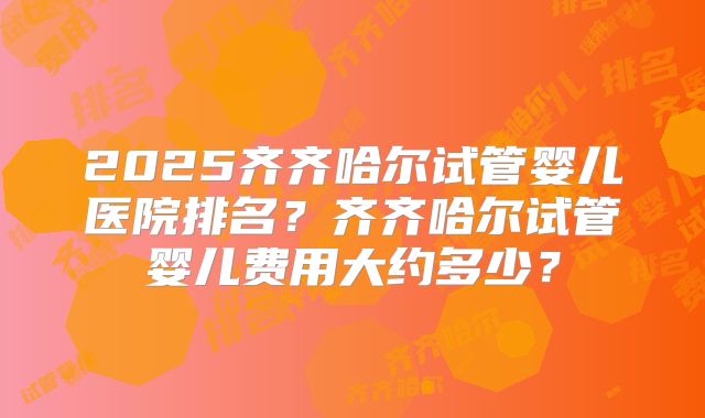 2025齐齐哈尔试管婴儿医院排名？齐齐哈尔试管婴儿费用大约多少？