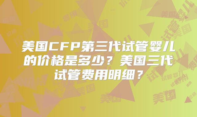 美国CFP第三代试管婴儿的价格是多少？美国三代试管费用明细？