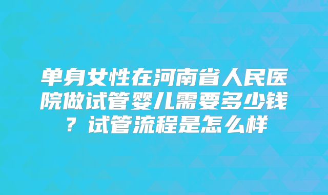 单身女性在河南省人民医院做试管婴儿需要多少钱？试管流程是怎么样
