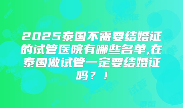 2025泰国不需要结婚证的试管医院有哪些名单,在泰国做试管一定要结婚证吗？！