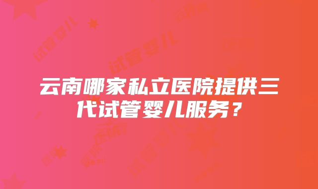 云南哪家私立医院提供三代试管婴儿服务?