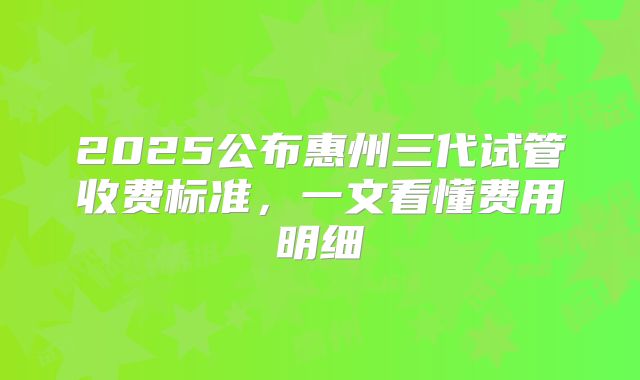 2025公布惠州三代试管收费标准，一文看懂费用明细