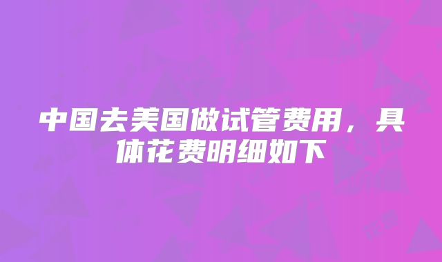 中国去美国做试管费用，具体花费明细如下