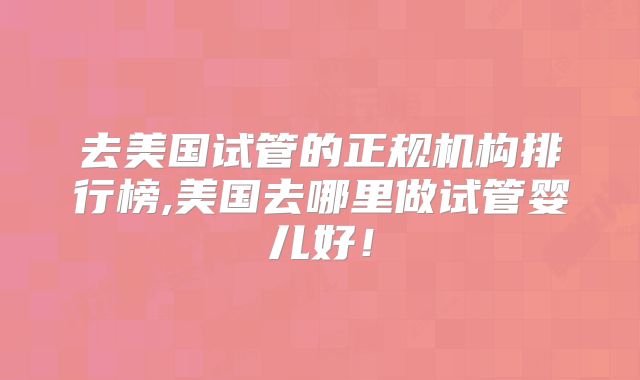 去美国试管的正规机构排行榜,美国去哪里做试管婴儿好！