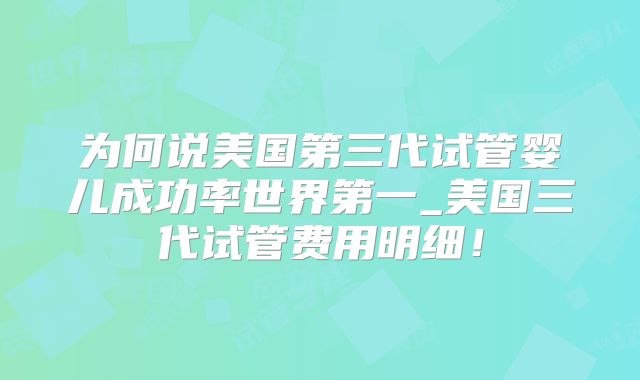 为何说美国第三代试管婴儿成功率世界第一_美国三代试管费用明细!