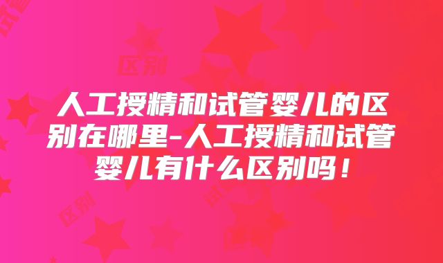 人工授精和试管婴儿的区别在哪里-人工授精和试管婴儿有什么区别吗!