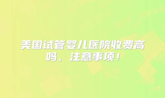 美国试管婴儿医院收费高吗，注意事项！