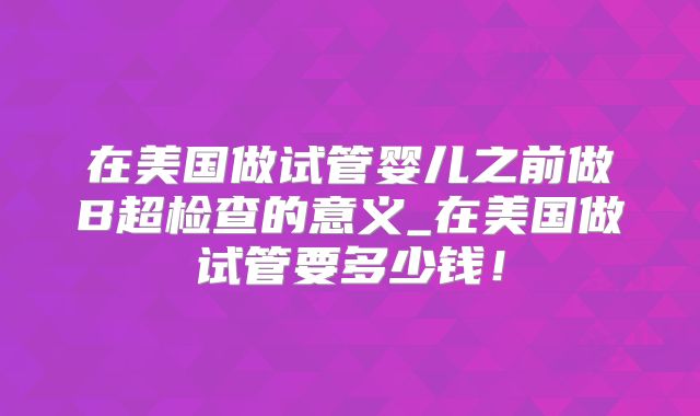 在美国做试管婴儿之前做B超检查的意义_在美国做试管要多少钱！