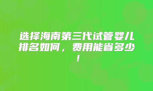 选择海南第三代试管婴儿排名如何，费用能省多少！