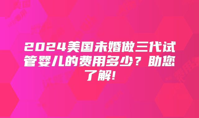 2024美国未婚做三代试管婴儿的费用多少？助您了解!
