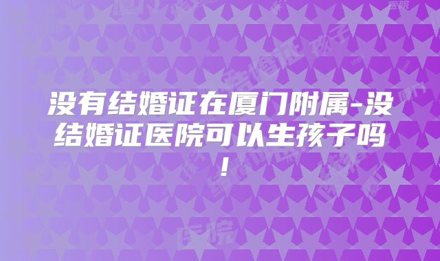 没有结婚证在厦门附属-没结婚证医院可以生孩子吗！