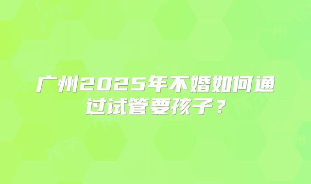 广州2025年不婚如何通过试管要孩子？