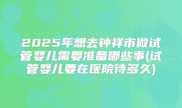 2025年想去钟祥市做试管婴儿需要准备哪些事(试管婴儿要在医院待多久)