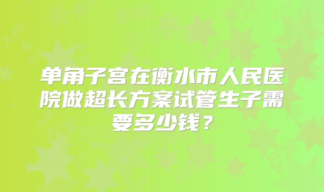 单角子宫在衡水市人民医院做超长方案试管生子需要多少钱？